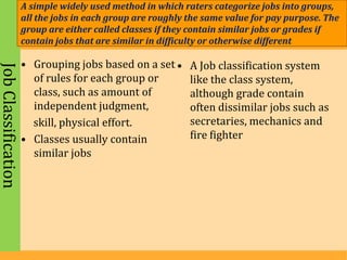 A simple widely used method in which raters categorize jobs into groups,
                     all the jobs in each group are roughly the same value for pay purpose. The
                     group are either called classes if they contain similar jobs or grades if
                     contain jobs that are similar in difficulty or otherwise different

                     • Grouping jobs based on a set •       A Job classification system
Job Classification



                       of rules for each group or           like the class system,
                       class, such as amount of             although grade contain
                       independent judgment,                often dissimilar jobs such as
                       skill, physical effort.              secretaries, mechanics and
                     • Classes usually contain              fire fighter
                       similar jobs
 