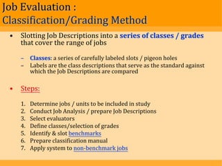 Job Evaluation :
Classification/Grading Method
 •   Slotting Job Descriptions into a series of classes / grades
     that cover the range of jobs

     – Classes: a series of carefully labeled slots / pigeon holes
     – Labels are the class descriptions that serve as the standard against
       which the Job Descriptions are compared

 •   Steps:

     1.   Determine jobs / units to be included in study
     2.   Conduct Job Analysis / prepare Job Descriptions
     3.   Select evaluators
     4.   Define classes/selection of grades
     5.   Identify & slot benchmarks
     6.   Prepare classification manual
     7.   Apply system to non-benchmark jobs
 