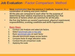 Job Evaluation : Factor Comparison Method
  •    More sophisticated than the previous 2 methods, however, it‟s a
       combination of ranking and point method
  •    All the jobs are compared to each other for the purpose of
       determining their relative importance by selecting four /five
       elements or factors which are common for all the jobs.
  •    the five imp factors are mental requirement, physical requirement,
       responsibilities, working condition and skills requirement.

  •    Basic Steps:
      1.   Conduct Job Analysis and select job factors
      2.   Select benchmark jobs or key jobs
      3.   Rank benchmark jobs on each factor
      4.   Allocate benchmark wages across factors
      5.   Compare factor & wage allocation ranks
      6.   Conduct the job comparison scale
      7.   Applying the scale
 