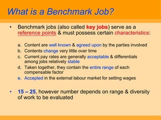 What is a Benchmark Job?
•   Benchmark jobs (also called key jobs) serve as a
    reference points & must possess certain characteristics:

    a. Content are well known & agreed upon by the parties involved
    b. Contents change very little over time
    c. Current pay rates are generally acceptable & differentials
       among jobs relatively stable
    d. Taken together, they contain the entire range of each
       compensable factor
    e. Accepted in the external labour market for setting wages


•   15 – 25, however number depends on range & diversity
    of work to be evaluated
 