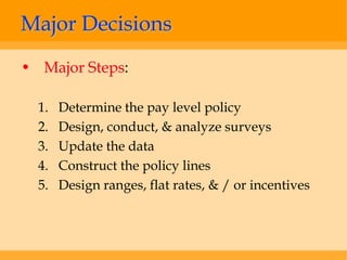 Major Decisions
• Major Steps:

  1.   Determine the pay level policy
  2.   Design, conduct, & analyze surveys
  3.   Update the data
  4.   Construct the policy lines
  5.   Design ranges, flat rates, & / or incentives
 