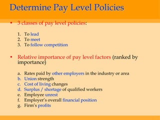 Determine Pay Level Policies
• 3 classes of pay level policies:

   1. To lead
   2. To meet
   3. To follow competition

• Relative importance of pay level factors (ranked by
  importance)

   a.   Rates paid by other employers in the industry or area
   b.   Union strength
   c.   Cost of living changes
   d.   Surplus / shortage of qualified workers
   e.   Employee unrest
   f.   Employer’s overall financial position
   g.   Firm’s profits
 