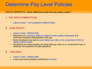 Determine Pay Level Policies
POLICY EFFECTS : What difference does the pay policy make?

1. PAY WITH COMPETITION

     – Labour Costs = its Competitors (Market Rate)

2. LEAD POLICY

     – Labour Costs > Market Rate
     – Rationale is to maximize ability to attract & retain quality employees & to
       minimize employee dissatisfaction with pay
     – Some employers are able to pass higher pay rates on to consumers in form of
       higher product prices
     – Sometimes an entire industry can pass high pay rates on to consumers if pay is
       relatively low proportion to total operating

3.   LAG policy

     – Labour Costs < Market Rate
     – Lower pay levels probably contribute to turnover
 