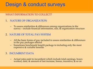 Design & conduct surveys
WHAT INFORMATION TO COLLECT?

1. NATURE OF ORGANIZATION

  –   To assess similarities & differences among organizations in the
      survey – include financial information, size, & organization structure

2. NATURE OF TOTAL PAY SYSTEM

  –   All the basic forms of pay included to assess similarities & differences
      in the pay packages offered
  –   Sometimes benchmark benefit package to including only the most
      expensive & variable benefits

3. INCUMBENT DATA

  –   Actual rates paid to incumbent which include total earnings, hours
      worked, date, & amount of last increase, bonus, incentive, & so on
 