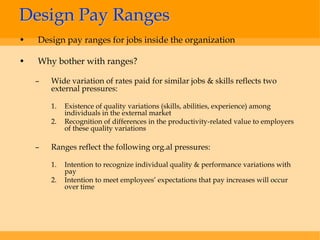 Design Pay Ranges
•   Design pay ranges for jobs inside the organization

•   Why bother with ranges?

    –   Wide variation of rates paid for similar jobs & skills reflects two
        external pressures:

        1.   Existence of quality variations (skills, abilities, experience) among
             individuals in the external market
        2.   Recognition of differences in the productivity-related value to employers
             of these quality variations

    –   Ranges reflect the following org.al pressures:

        1.   Intention to recognize individual quality & performance variations with
             pay
        2.   Intention to meet employees’ expectations that pay increases will occur
             over time
 