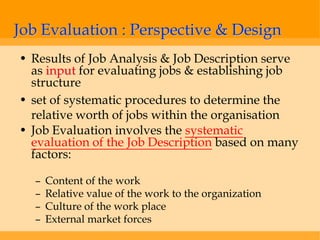 Job Evaluation : Perspective & Design
• Results of Job Analysis & Job Description serve
  as input for evaluating jobs & establishing job
  structure
• set of systematic procedures to determine the
  relative worth of jobs within the organisation
• Job Evaluation involves the systematic
  evaluation of the Job Description based on many
  factors:

  –   Content of the work
  –   Relative value of the work to the organization
  –   Culture of the work place
  –   External market forces
 