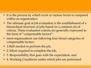 • It is the process by which work at various levels is compared
  within an organization.
• The ultimate goal of job evaluation is the establishment of a
  hierarchical structure of jobs based on a common set of
  criteria. These evaluation criteria are generally expressed in
  the form of “compensable factors”:
• most organizations use following four broad categories of
  compensable factors.
• 1.Skill needed to perform the job,
• 2. Effort required to complete the job,
• 3. Responsibility that goes with the expectation, and
• 4. Working Conditions under which jobs are performed
 
