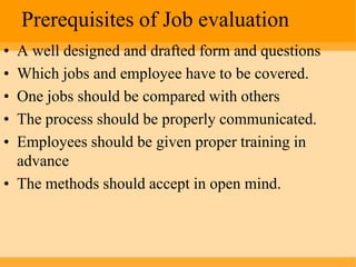 Prerequisites of Job evaluation
• A well designed and drafted form and questions
• Which jobs and employee have to be covered.
• One jobs should be compared with others
• The process should be properly communicated.
• Employees should be given proper training in
  advance
• The methods should accept in open mind.
 