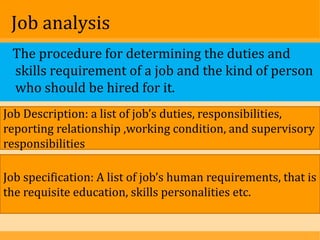 Job analysis
 The procedure for determining the duties and
 skills requirement of a job and the kind of person
 who should be hired for it.
Job Description: a list of job’s duties, responsibilities,
reporting relationship ,working condition, and supervisory
responsibilities

Job specification: A list of job’s human requirements, that is
the requisite education, skills personalities etc.
 