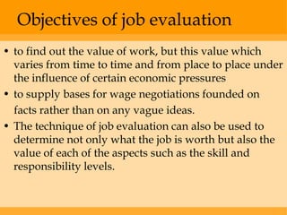 Objectives of job evaluation
• to find out the value of work, but this value which
  varies from time to time and from place to place under
  the influence of certain economic pressures
• to supply bases for wage negotiations founded on
  facts rather than on any vague ideas.
• The technique of job evaluation can also be used to
  determine not only what the job is worth but also the
  value of each of the aspects such as the skill and
  responsibility levels.
 