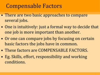 Compensable Factors
• There are two basic approaches to compare
  several jobs.
• One is intuitively: just a formal way to decide that
  one job is more important than another.
• Or one can compare jobs by focusing on certain
  basic factors the jobs have in common.
• These factors are COMPENSABLE FACTORS.
• Eg. Skills, effort, responsibility and working
  conditions.
 