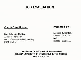 JOB EVALUATION
DEPERMENT OF MECHANICAL ENGINEERING
KHULNA UNIVERSITY OF ENGINEERING & TECHNOLOGY
KHULNA - 9203
Course Co-ordinator:
Md. Helal -An- Nahiyan
Assistant Professor
Dept. of Mechanical Engineering
KUET, Khulna
Presented By:
Mahesh Kumar Sah
Roll No.: 0905123
Md.
Roll No.: 0705116 .
 