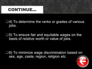 4) To determine the ranks or grades of various
jobs.
5) To ensure fair and equitable wages on the
basis of relative worth or value of jobs.
6) To minimize wage discrimination based on
sex, age, caste, region, religion etc
CONTINUE…
 