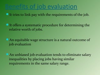Benefits of job evaluation
It tries to link pay with the requirements of the job.
It offers a systematic procedure for determining the
relative worth of jobs.
An equitable wage structure is a natural outcome of
job evaluation
An unbiased job evaluation tends to eliminate salary
inequalities by placing jobs having similar
requirements in the same salary range.
 