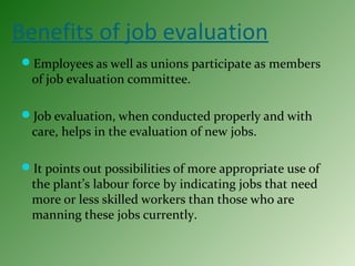 Benefits of job evaluation
Employees as well as unions participate as members
of job evaluation committee.
Job evaluation, when conducted properly and with
care, helps in the evaluation of new jobs.
It points out possibilities of more appropriate use of
the plant’s labour force by indicating jobs that need
more or less skilled workers than those who are
manning these jobs currently.
 