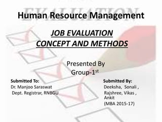 Human Resource Management
JOB EVALUATION
CONCEPT AND METHODS
Submitted To: Submitted By:
Dr. Manjoo Saraswat Deeksha, Sonali ,
Dept. Registrar, RNBGU Rajshree, Vikas ,
Ankit
(MBA 2015-17)
Presented By
Group-1st
 