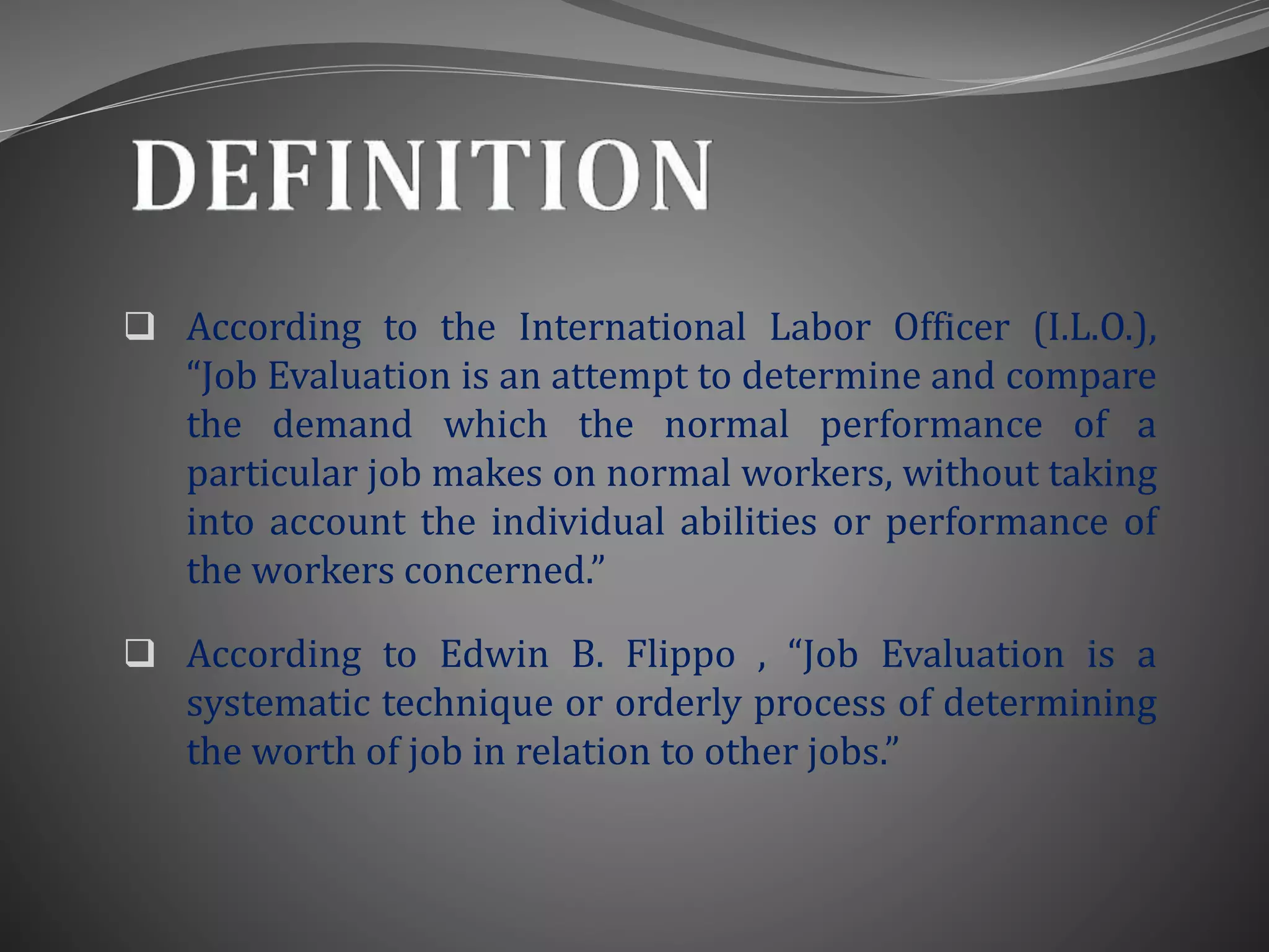  According to the International Labor Officer (I.L.O.),
“Job Evaluation is an attempt to determine and compare
the demand which the normal performance of a
particular job makes on normal workers, without taking
into account the individual abilities or performance of
the workers concerned.”
 According to Edwin B. Flippo , “Job Evaluation is a
systematic technique or orderly process of determining
the worth of job in relation to other jobs.”
 