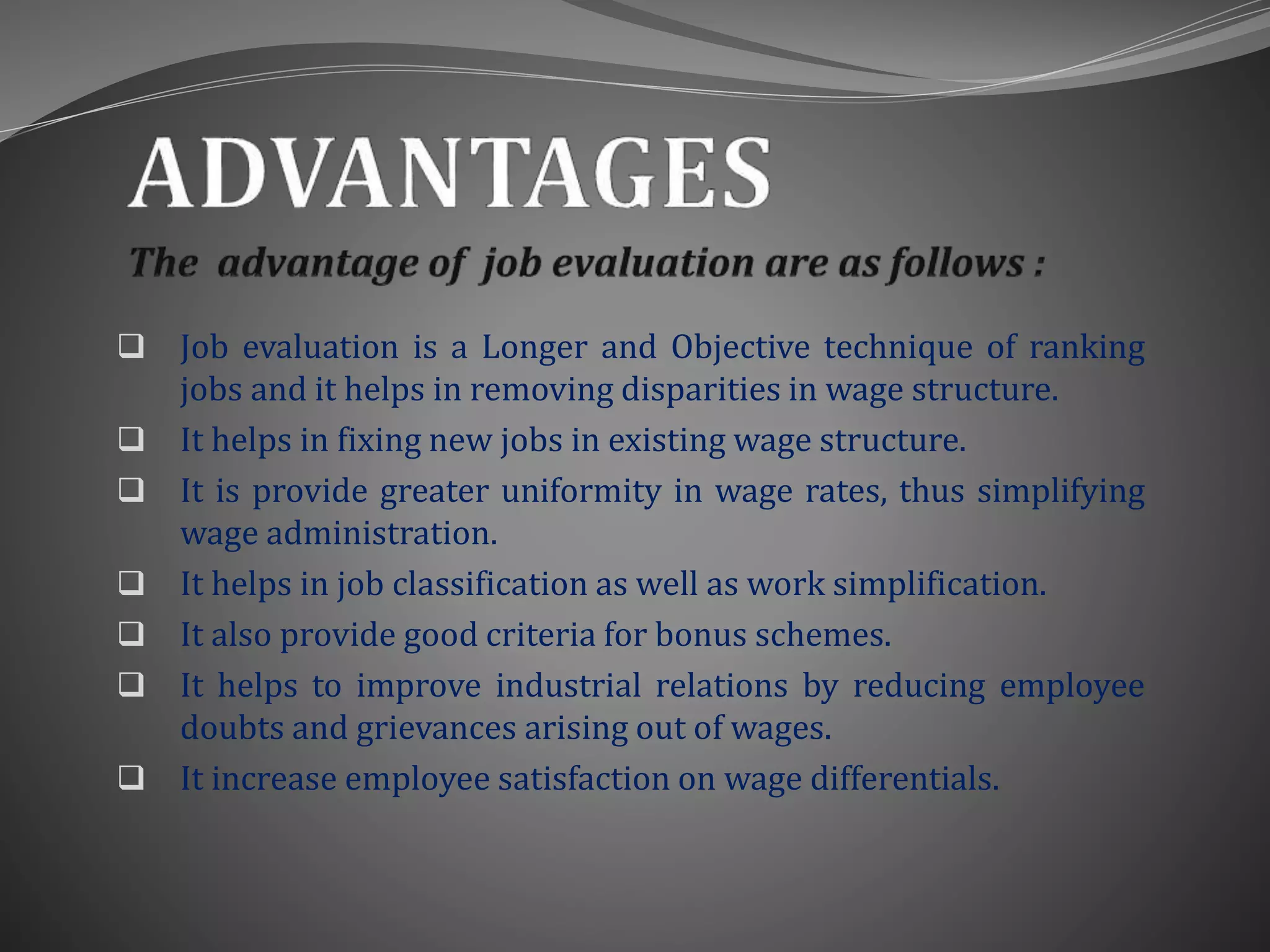  Job evaluation is a Longer and Objective technique of ranking
jobs and it helps in removing disparities in wage structure.
 It helps in fixing new jobs in existing wage structure.
 It is provide greater uniformity in wage rates, thus simplifying
wage administration.
 It helps in job classification as well as work simplification.
 It also provide good criteria for bonus schemes.
 It helps to improve industrial relations by reducing employee
doubts and grievances arising out of wages.
 It increase employee satisfaction on wage differentials.
 