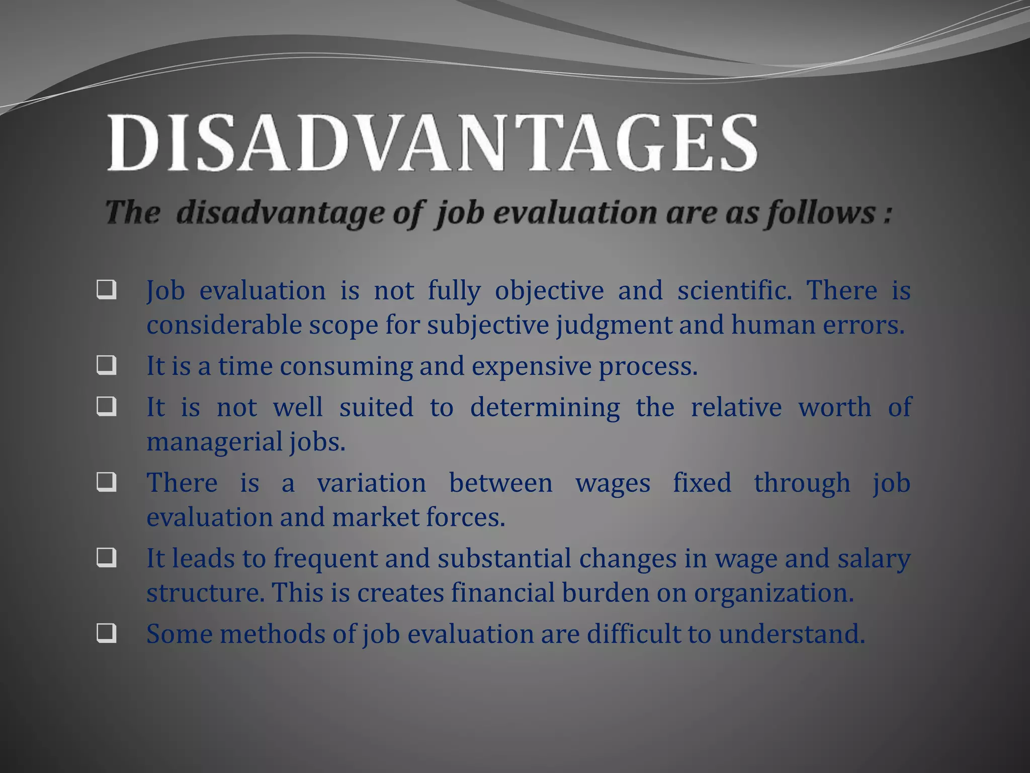  Job evaluation is not fully objective and scientific. There is
considerable scope for subjective judgment and human errors.
 It is a time consuming and expensive process.
 It is not well suited to determining the relative worth of
managerial jobs.
 There is a variation between wages fixed through job
evaluation and market forces.
 It leads to frequent and substantial changes in wage and salary
structure. This is creates financial burden on organization.
 Some methods of job evaluation are difficult to understand.
 