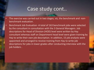 Case study cont..
• The exercise was carried out in two stages, viz, the benchmark and non-
benchmark evaluation.
• Benchmark Job Evaluation -A total of 163 benchmark jobs were selected
by the consultant in consultation with the 3 General Managers. Job
descriptions for Head of Division (HOD) level were written by Hay
consultant whereas staff on Department head level were given training by
Hay to write their own job description. In addition, 15 job analysts were
appointed and arranged to receive training from Hay to write job
descriptions for jobs in lower grades after conducting interview with the
job holders .
 