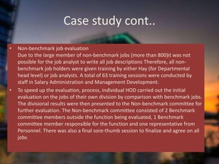 Case study cont..
• Non-benchmark job evaluation
Due to the large member of non-benchmark jobs (more than 800)it was not
possible for the job analyst to write all job descriptions Therefore, all non-
benchmark job holders were given training by either Hay (for Departmental
head level) or job analysts. A total of 63 training sessions were conducted by
staff in Salary Administration and Management Development.
• To speed up the evaluation, process, individual HOD carried out the initial
evaluation on the jobs of their own division by comparison with benchmark jobs.
The divisional results were then presented to the Non-benchmark committee for
further evaluation. The Non-benchmark committee consisted of 2 Benchmark
committee members outside the function being evaluated, 1 Benchmark
committee member responsible for the function and one representative from
Personnel. There was also a final sore-thumb session to finalize and agree on all
jobs
 