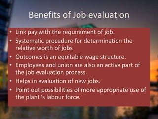 Benefits of Job evaluation
• Link pay with the requirement of job.
• Systematic procedure for determination the
relative worth of jobs
• Outcomes is an equitable wage structure.
• Employees and union are also an active part of
the job evaluation process.
• Helps in evaluation of new jobs.
• Point out possibilities of more appropriate use of
the plant ‘s labour force.
 