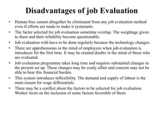 Disadvantages of job Evaluation
• Human bias cannot altogether be eliminated from any job evaluation method
even if efforts are made to make it systematic.
• The factor selected for job evaluation sometime overlap. The weightage given
to them and their reliability become questionable.
• Job evaluation with have to be done regularly because the technology changes.
• There are apprehensions in the mind of employees when job evaluation is
introduces for the first time. It may be created doubts in the mind of those who
are evaluated.
• Job evaluation programme takes long time and requires substantial changes in
the present set up. These changes may be costly affair and concern may not be
able to bear this financial burden.
• This system introduces inflexibility. The demand and supply of labour is the
main reason for wage differentials.
• There may be a conflict about the factors to be selected for job evaluation.
Worker insist on the inclusion of some factors favorable of them.
 