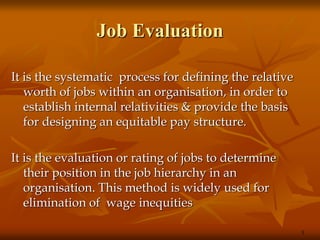 Job Evaluation
It is the systematic process for defining the relative
worth of jobs within an organisation, in order to
establish internal relativities & provide the basis
for designing an equitable pay structure.
It is the evaluation or rating of jobs to determine
their position in the job hierarchy in an
organisation. This method is widely used for
elimination of wage inequities
3
 