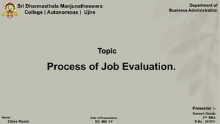 Sri Dharmasthala Manjunatheswara
College ( Autonomous ) Ujire
Process of Job Evaluation.
Department of
Business Administration
Presenter :-
Ganesh Gouda
2nd BBA
R.No : 201011
Venue :
Class Room
Date of Presentation
DD MM YY
Topic
 