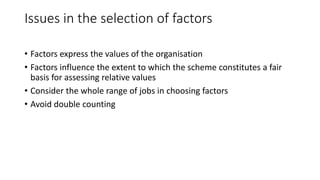 Issues in the selection of factors
• Factors express the values of the organisation
• Factors influence the extent to which the scheme constitutes a fair
basis for assessing relative values
• Consider the whole range of jobs in choosing factors
• Avoid double counting
 