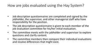 How are jobs evaluated using the Hay System?
• Job description questionnaires are completed and signed by the
jobholder, the supervisor, and other managerial staff who have
responsibility for the position.
• The job description questionnaire is given to each member of the
job evaluation committee for his/her initial evaluation.
• The committee meets with the jobholder and supervisor to explore
questions and clarify content.
• The committee members then compare their individual evaluations
and resolve differences that might exist.
 