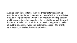 • A guide chart is used for each of the three factors containing
descriptive scales for each element and a numbering pattern based
on a 15 % step difference , which is an important building block in
making comparisons between jobs. Job size is the sum of the results
from the three factors. In addition , an explicit judgment is made
about the balance between the factors in each job – the profile –
which provides a valuable consistency check.
 