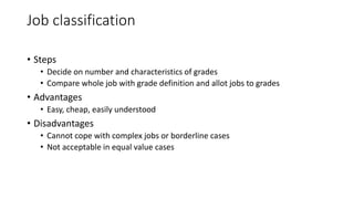 Job classification
• Steps
• Decide on number and characteristics of grades
• Compare whole job with grade definition and allot jobs to grades
• Advantages
• Easy, cheap, easily understood
• Disadvantages
• Cannot cope with complex jobs or borderline cases
• Not acceptable in equal value cases
 