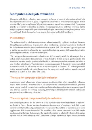 Job Evaluation 765
Computer-aided job evaluation
Computer-aided job evaluation uses computer software to convert information about jobs
into a job evaluation score or grade. It is generally underpinned by a conventional point-factor
scheme. The‘proprietary brands’ offered by consultants are often computer-aided. Computers
may be used simply to maintain a database recording evaluations and their rationale. In the
design stage they can provide guidance on weighting factors through multiple regression anal-
ysis, although this technique has been largely discredited and is little used now.
Methodology
The software used in a fully computer-aided scheme essentially replicates in digital form the
thought processes followed by evaluators when conducting a ‘manual’ evaluation. It is based
on defined evaluation decision rules built into the system shell. The software typically provides
a facility for consistency checks by, for example, highlighting scoring differences between the
job being evaluated and other benchmark jobs.
The two types of computer-aided evaluation are: 1) Schemes in which the job analysis data is
either entered direct into the computer or transferred to it from a paper questionnaire. The
computer software applies predetermined rules to convert the data into scores for each factor
and produce a total score. This is the most common approach. 2) Interactive computer-aided
schemes in which the job holder and his or her manager sit in front of a PC and are presented
with a series of logically interrelated questions, the answers to which lead to a score for each of
the built-in factors in turn and a total score.
The case for computer-aided job evaluation
A computer-aided scheme can achieve greater consistency than when a panel of evaluators
uses a paper scheme – with the help of the computer the same input information gives the
same output result. It can also increase the speed of evaluations, reduce the resources required
and provide facilities for sorting, analysing, reporting on the input information and system
outputs and record keeping (database).
The case against computer-aided job evaluation
For some organizations the full approach is too expensive and elaborate for them to be both-
ered with it. Others do not want to abandon the involvement of employees and their repre-
sentatives in the traditional panel approach. There is also the problem of transparency in some
applications. This is sometimes called‘the black box effect’– those concerned have difficulty in
understanding the logic that converts the input information to a factor level score. Interactive
systems such as those offered by Pilat Consultants (Gauge) and Watson Wyatt aim to overcome
 