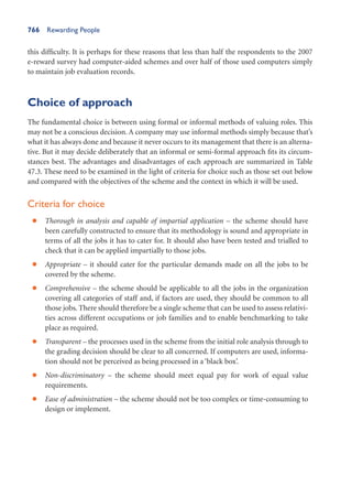766 Rewarding People
this difficulty. It is perhaps for these reasons that less than half the respondents to the 2007
e-reward survey had computer-aided schemes and over half of those used computers simply
to maintain job evaluation records.
Choice of approach
The fundamental choice is between using formal or informal methods of valuing roles. This
may not be a conscious decision. A company may use informal methods simply because that’s
what it has always done and because it never occurs to its management that there is an alterna-
tive. But it may decide deliberately that an informal or semi-formal approach fits its circum-
stances best. The advantages and disadvantages of each approach are summarized in Table
47.3. These need to be examined in the light of criteria for choice such as those set out below
and compared with the objectives of the scheme and the context in which it will be used.
Criteria for choice
Thorough in analysis and capable of impartial application –
• the scheme should have
been carefully constructed to ensure that its methodology is sound and appropriate in
terms of all the jobs it has to cater for. It should also have been tested and trialled to
check that it can be applied impartially to those jobs.
Appropriate –
• it should cater for the particular demands made on all the jobs to be
covered by the scheme.
Comprehensive –
• the scheme should be applicable to all the jobs in the organization
covering all categories of staff and, if factors are used, they should be common to all
those jobs. There should therefore be a single scheme that can be used to assess relativi-
ties across different occupations or job families and to enable benchmarking to take
place as required.
Transparent –
• the processes used in the scheme from the initial role analysis through to
the grading decision should be clear to all concerned. If computers are used, informa-
tion should not be perceived as being processed in a ‘black box’.
Non-discriminatory –
• the scheme should meet equal pay for work of equal value
requirements.
Ease of administration –
• the scheme should not be too complex or time-consuming to
design or implement.
 