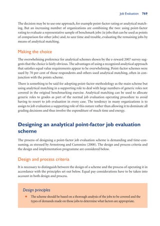 Job Evaluation 769
The decision may be to use one approach, for example point-factor rating or analytical match-
ing. But an increasing number of organizations are combining the two: using point-factor
rating to evaluate a representative sample of benchmark jobs (ie jobs that can be used as points
of comparison for other jobs) and, to save time and trouble, evaluating the remaining jobs by
means of analytical matching.
Making the choice
The overwhelming preference for analytical schemes shown by the e-reward 2007 survey sug-
gests that the choice is fairly obvious. The advantages of using a recognized analytical approach
that satisfies equal value requirements appear to be overwhelming. Point-factor schemes were
used by 70 per cent of those respondents and others used analytical matching, often in con-
junction with the points scheme.
There is something to be said for adopting point-factor methodology as the main scheme but
using analytical matching in a supporting role to deal with large numbers of generic roles not
covered in the original benchmarking exercise. Analytical matching can be used to allocate
generic roles to grades as part of the normal job evaluation operating procedure to avoid
having to resort to job evaluation in every case. The tendency in many organizations is to
assign to job evaluation a supporting role of this nature rather than allowing it to dominate all
grading decisions and thus involve the expenditure of much time and energy.
Designing an analytical point-factor job evaluation
scheme
The process of designing a point-factor job evaluation scheme is demanding and time-con-
suming, as stressed by Armstrong and Cummins (2008). The design and process criteria and
the design and implementation programme are considered below.
Design and process criteria
It is necessary to distinguish between the design of a scheme and the process of operating it in
accordance with the principles set out below. Equal pay considerations have to be taken into
account in both design and process.
Design principles
The scheme should be based on a thorough analysis of the jobs to be covered and the
•
types of demands made on those jobs to determine what factors are appropriate.
 