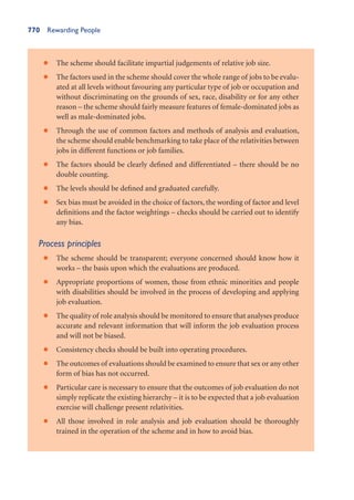 770 Rewarding People
The scheme should facilitate impartial judgements of relative job size.
•
The factors used in the scheme should cover the whole range of jobs to be evalu-
•
ated at all levels without favouring any particular type of job or occupation and
without discriminating on the grounds of sex, race, disability or for any other
reason – the scheme should fairly measure features of female-dominated jobs as
well as male-dominated jobs.
Through the use of common factors and methods of analysis and evaluation,
•
the scheme should enable benchmarking to take place of the relativities between
jobs in different functions or job families.
The factors should be clearly defined and differentiated – there should be no
•
double counting.
The levels should be defined and graduated carefully.
•
Sex bias must be avoided in the choice of factors, the wording of factor and level
•
definitions and the factor weightings – checks should be carried out to identify
any bias.
Process principles
The scheme should be transparent; everyone concerned should know how it
•
works – the basis upon which the evaluations are produced.
Appropriate proportions of women, those from ethnic minorities and people
•
with disabilities should be involved in the process of developing and applying
job evaluation.
The quality of role analysis should be monitored to ensure that analyses produce
•
accurate and relevant information that will inform the job evaluation process
and will not be biased.
Consistency checks should be built into operating procedures.
•
The outcomes of evaluations should be examined to ensure that sex or any other
•
form of bias has not occurred.
Particular care is necessary to ensure that the outcomes of job evaluation do not
•
simply replicate the existing hierarchy – it is to be expected that a job evaluation
exercise will challenge present relativities.
All those involved in role analysis and job evaluation should be thoroughly
•
trained in the operation of the scheme and in how to avoid bias.
 
