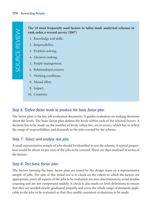 774 Rewarding People
The 10 most frequently used factors in tailor-made analytical schemes in
rank order, e-reward survey (2007)
1. Knowledge and skills.
2. Responsibility.
3. Problem solving.
4. Decision making.
5. People management.
6. Relationships/contacts.
7. Working conditions.
8. Mental effort.
9. Impact.
10. Creativity.
SOURCE
REVIEW
Step 6. Define factor levels to produce the basic factor plan
The factor plan is the key job evaluation document. It guides evaluators on making decisions
about the levels. The basic factor plan defines the levels within each of the selected factors. A
decision has to be made on the number of levels (often five, six or seven), which has to reflect
the range of responsibilities and demands in the jobs covered by the scheme.
Step 7. Select and analyse test jobs
A small representative sample of jobs should be identified to test the scheme.A typical propor-
tion would be about 10 per cent of the jobs to be covered. These are then analysed in terms of
the factors.
Step 8. Test basic factor plan
The factors forming the basic factor plan are tested by the design team on a representative
sample of jobs. The aim of this initial test is to check on the extent to which the factors are
appropriate, cover all aspects of the jobs to be evaluated, are non-discriminatory, avoid double
counting and are not compressed unduly. A check is also made on level definitions to ensure
that they are worded clearly, graduated properly and cover the whole range of demands appli-
cable to the jobs to be evaluated so that they enable consistent evaluations to be made.
 
