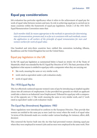 Job Evaluation 777
Equal pay considerations
Job evaluation has particular significance when it refers to the achievement of equal pay for
work of equal value between women and men. Its role in achieving equal pay is carried out in
many countries within the framework of equal pay legislation. Article 2 of the 1951 ILO’s
Equal Remuneration Convention states that:
Each member shall, by means appropriate to the methods in operation for determining
rates of remuneration, promote and, in so far as is consistent with such methods, ensure
the application to all workers of the principle of equal remuneration for men and
women workers for work of equal value.
One hundred and sixty-three countries have ratified this convention including Albania,
Kazakhstan and the United Kingdom but not the United States.
Equal pay legislation in the UK
In the UK equal pay legislation as summarized below is based on Article 142 of the Treaty of
Maastricht, which was extended by the EU Equal Pay Directive of 1975. The basic provision of the
legislation is that anyone is entitled to equal pay with a comparator when they are carrying out:
like work, meaning the same or very similar work;
•
work rated as equivalent under a job evaluation study;
•
work of equal value.
•
The 1970 Equal Pay Act
This Act effectively outlawed separate women’s rates of pay by introducing an implied equality
clause into all contracts of employment. It also provided two grounds on which an applicant
could take a claim to an Industrial (now Employment) Tribunal for equal pay with a compara-
tor of the opposite sex: 1) ‘like work’, meaning the same or very similar work, and 2) ‘work
rated as equivalent’ under a job evaluation ‘study’.
The Equal Pay (Amendment) Regulations 1983
These regulations were introduced to conform to the European Directive. They provide that
women are entitled to the same pay as men (and vice versa) where the work is of equal value
‘in terms of the demands made on a worker under various headings, for instance, effort, skill,
decision’.
This removed the barrier built into the Act that had prevented women claiming equal pay
where they were employed in women’s jobs and no men were employed in the same work. Now
 