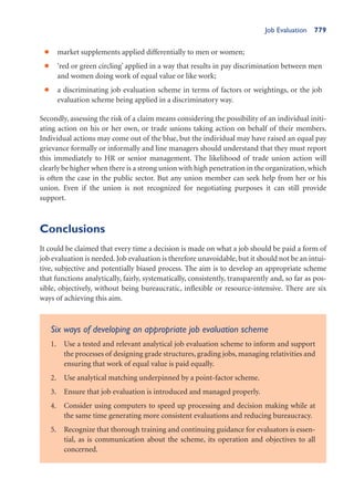 Job Evaluation 779
market supplements applied differentially to men or women;
•
‘red or green circling’ applied in a way that results in pay discrimination between men
•
and women doing work of equal value or like work;
a discriminating job evaluation scheme in terms of factors or weightings, or the job
•
evaluation scheme being applied in a discriminatory way.
Secondly, assessing the risk of a claim means considering the possibility of an individual initi-
ating action on his or her own, or trade unions taking action on behalf of their members.
Individual actions may come out of the blue, but the individual may have raised an equal pay
grievance formally or informally and line managers should understand that they must report
this immediately to HR or senior management. The likelihood of trade union action will
clearly be higher when there is a strong union with high penetration in the organization, which
is often the case in the public sector. But any union member can seek help from her or his
union. Even if the union is not recognized for negotiating purposes it can still provide
support.
Conclusions
It could be claimed that every time a decision is made on what a job should be paid a form of
job evaluation is needed. Job evaluation is therefore unavoidable, but it should not be an intui-
tive, subjective and potentially biased process. The aim is to develop an appropriate scheme
that functions analytically, fairly, systematically, consistently, transparently and, so far as pos-
sible, objectively, without being bureaucratic, inflexible or resource-intensive. There are six
ways of achieving this aim.
Six ways of developing an appropriate job evaluation scheme
1. Use a tested and relevant analytical job evaluation scheme to inform and support
the processes of designing grade structures, grading jobs, managing relativities and
ensuring that work of equal value is paid equally.
2. Use analytical matching underpinned by a point-factor scheme.
3. Ensure that job evaluation is introduced and managed properly.
4. Consider using computers to speed up processing and decision making while at
the same time generating more consistent evaluations and reducing bureaucracy.
5. Recognize that thorough training and continuing guidance for evaluators is essen-
tial, as is communication about the scheme, its operation and objectives to all
concerned.
 