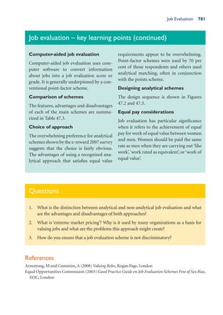 Job Evaluation 781
Questions
1. What is the distinction between analytical and non-analytical job evaluation and what
are the advantages and disadvantages of both approaches?
2. What is ‘extreme market pricing’? Why is it used by many organizations as a basis for
valuing jobs and what are the problems this approach might create?
3. How do you ensure that a job evaluation scheme is not discriminatory?
References
Armstrong, M and Cummins, A (2008) Valuing Roles, Kogan Page, London
Equal Opportunities Commission (2003) Good Practice Guide on Job Evaluation Schemes Free of Sex Bias,
EOC, London
Job evaluation – key learning points (continued)
Computer-aided job evaluation
Computer-aided job evaluation uses com-
puter software to convert information
about jobs into a job evaluation score or
grade. It is generally underpinned by a con-
ventional point-factor scheme.
Comparison of schemes
The features, advantages and disadvantages
of each of the main schemes are summa-
rized in Table 47.3.
Choice of approach
The overwhelming preference for analytical
schemes shown by the e-reward 2007 survey
suggests that the choice is fairly obvious.
The advantages of using a recognized ana-
lytical approach that satisfies equal value
requirements appear to be overwhelming.
Point-factor schemes were used by 70 per
cent of those respondents and others used
analytical matching, often in conjunction
with the points scheme.
Designing analytical schemes
The design sequence is shown in Figures
47.2 and 47.3.
Equal pay considerations
Job evaluation has particular significance
when it refers to the achievement of equal
pay for work of equal value between women
and men. Women should be paid the same
rate as men when they are carrying out‘like
work’,‘work rated as equivalent’, or‘work of
equal value’.
 