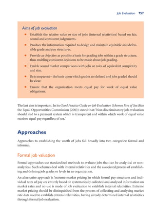 Job Evaluation 757
Aims of job evaluation
Establish the relative value or size of jobs (internal relativities) based on fair,
•
sound and consistent judgements.
Produce the information required to design and maintain equitable and defen-
•
sible grade and pay structures.
Provide as objective as possible a basis for grading jobs within a grade structure,
•
thus enabling consistent decisions to be made about job grading.
Enable sound market comparisons with jobs or roles of equivalent complexity
•
and size.
Be transparent – the basis upon which grades are defined and jobs graded should
•
be clear.
Ensure that the organization meets equal pay for work of equal value
•
obligations.
The last aim is important. In its Good Practice Guide on Job Evaluation Schemes Free of Sex Bias
the Equal Opportunities Commission (2003) stated that: ‘Non-discriminatory job evaluation
should lead to a payment system which is transparent and within which work of equal value
receives equal pay regardless of sex.’
Approaches
Approaches to establishing the worth of jobs fall broadly into two categories: formal and
informal.
Formal job valuation
Formal approaches use standardized methods to evaluate jobs that can be analytical or non-
analytical. Such schemes deal with internal relativities and the associated process of establish-
ing and defining job grades or levels in an organization.
An alternative approach is ‘extreme market pricing’ in which formal pay structures and indi-
vidual rates of pay are entirely based on systematically collected and analysed information on
market rates and no use is made of job evaluation to establish internal relativities. Extreme
market pricing should be distinguished from the process of collecting and analysing market
rate data used to establish external relativities, having already determined internal relativities
through formal job evaluation.
 