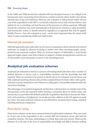 758 Rewarding People
In the 1980s and 1990s formal job evaluation fell into disrepute because it was alleged to be
bureaucratic, time-consuming and irrelevant in a market economy where market rates dictate
internal rates of pay and relativities. However, job evaluation is still practised widely (60 per
cent of the respondents to the 2007 e-reward job evaluation survey had a formal scheme) and,
indeed, its use is extending, not least because of the pressures to achieve equal pay. Although
formal job evaluation may work systematically it should not be treated as a rigid, monolithic
and bureaucratic system. It should instead be regarded as an approach that may be applied
flexibly. Process – how job evaluation is used – can be more important than the system itself
when it comes to producing reliable and valid results.
Informal job evaluation
Informal approaches price jobs either on the basis of assumptions about internal and external
relativities or simply by reference to going or market rates when recruiting people, unsup-
ported by any systematic analysis. There are, however, degrees of informality. A semi-formal
approach might require some firm evidence to support a market pricing decision and the use
of role profiles to provide greater accuracy to the matching process.
Analytical job evaluation schemes
Analytical job evaluation is based on a process of breaking whole jobs down into a number of
defined elements or factors such as responsibility, decisions and the knowledge and skill
required. These are assumed to be present in all the jobs to be evaluated. In point-factor and
fully analytical matching schemes, jobs are then compared factor by factor either with a gradu-
ated scale of points attached to a set of factors or with grade or role profiles analysed under the
same factor headings.
The advantages of an analytical approach are that first, evaluators have to consider each of the
characteristics of the job separately before forming a conclusion about its relative value, and
second, they are provided with defined yardsticks or guidelines that help to increase the objec-
tivity and consistency of judgements. It can also provide a defence in the UK against an equal
pay claim. The main analytical schemes as described below are point-factor rating, analytical
matching and factor comparison.
Point-factor rating
Point-factor schemes are the most common forms of analytical job evaluation. They were used
by 70 per cent of the respondents to the e-reward 2007 job evaluation survey who had job
evaluation schemes. The basic methodology is to break down jobs into factors. These are the
elements in a job such as the level of responsibility, knowledge and skill or decision making
 