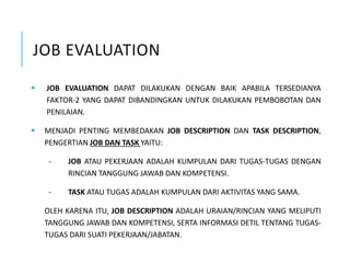 JOB EVALUATION
 JOB EVALUATION DAPAT DILAKUKAN DENGAN BAIK APABILA TERSEDIANYA
FAKTOR-2 YANG DAPAT DIBANDINGKAN UNTUK DILAKUKAN PEMBOBOTAN DAN
PENILAIAN.
 MENJADI PENTING MEMBEDAKAN JOB DESCRIPTION DAN TASK DESCRIPTION,
PENGERTIAN JOB DAN TASK YAITU:
- JOB ATAU PEKERJAAN ADALAH KUMPULAN DARI TUGAS-TUGAS DENGAN
RINCIAN TANGGUNG JAWAB DAN KOMPETENSI.
- TASK ATAU TUGAS ADALAH KUMPULAN DARI AKTIVITAS YANG SAMA.
OLEH KARENA ITU, JOB DESCRIPTION ADALAH URAIAN/RINCIAN YANG MELIPUTI
TANGGUNG JAWAB DAN KOMPETENSI, SERTA INFORMASI DETIL TENTANG TUGAS-
TUGAS DARI SUATI PEKERJAAN/JABATAN.
 