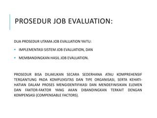 PROSEDUR JOB EVALUATION:
DUA PROSEDUR UTAMA JOB EVALUATION YAITU:
 IMPLEMENTASI SISTEM JOB EVALUATION, DAN
 MEMBANDINGKAN HASIL JOB EVALUATION.
PROSEDUR BISA DILAKUKAN SECARA SEDERHANA ATAU KOMPREHENSIF
TERGANTUNG PADA KOMPLEKSITAS DAN TIPE ORGANISASI, SERTA KEHATI-
HATIAN DALAM PROSES MENGIDENTIFIKASI DAN MENDEFINISIKAN ELEMEN
DAN FAKTOR-FAKTOR YANG AKAN DIBANDINGKAN TERKAIT DENGAN
KOMPENSASI (COMPENSABLE FACTORS).
 