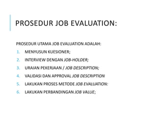 PROSEDUR JOB EVALUATION:
PROSEDUR UTAMA JOB EVALUATION ADALAH:
1. MENYUSUN KUESIONER;
2. INTERVIEW DENGAN JOB-HOLDER;
3. URAIAN PEKERJAAN / JOB DESCRIPTION;
4. VALIDASI DAN APPROVAL JOB DESCRIPTION
5. LAKUKAN PROSES METODE JOB EVALUATION:
6. LAKUKAN PERBANDINGAN JOB VALUE;
 
