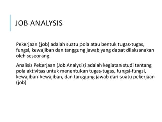 JOB ANALYSIS
Pekerjaan (job) adalah suatu pola atau bentuk tugas-tugas,
fungsi, kewajiban dan tanggung jawab yang dapat dilaksanakan
oleh seseorang
Analisis Pekerjaan (Job Analysis) adalah kegiatan studi tentang
pola aktivitas untuk menentukan tugas-tugas, fungsi-fungsi,
kewajiban-kewajiban, dan tanggung jawab dari suatu pekerjaan
(job)
 