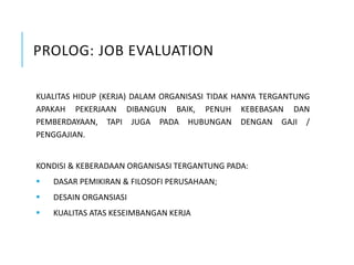 PROLOG: JOB EVALUATION
KUALITAS HIDUP (KERJA) DALAM ORGANISASI TIDAK HANYA TERGANTUNG
APAKAH PEKERJAAN DIBANGUN BAIK, PENUH KEBEBASAN DAN
PEMBERDAYAAN, TAPI JUGA PADA HUBUNGAN DENGAN GAJI /
PENGGAJIAN.
KONDISI & KEBERADAAN ORGANISASI TERGANTUNG PADA:
 DASAR PEMIKIRAN & FILOSOFI PERUSAHAAN;
 DESAIN ORGANSIASI
 KUALITAS ATAS KESEIMBANGAN KERJA
 