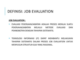 DEFINISI: JOB EVALUATION
JOB EVALUATION :
 EVALUASI PEKERJAAN/JABATAN ADALAH PROSES MENILAI SUATU
PEKERJAAN/JABATAN MELALUI METODE EVALUASI DAN
PEMBOBOTAN DENGAN TAHAPAN SISTEMATIS.
 TEKNOLOGI INFORMASI (IT) DAPAT MEMBANTU MELAKUKAN
TAHAPAN SISTEMATIS DALAM PROSES JOB EVALUATION UNTUK
MENYUSUN STRUKTUR GAJI YANG RASIONAL.
 