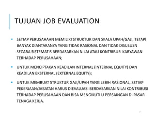 TUJUAN JOB EVALUATION
7
 SETIAP PERUSAHAAN MEMILIKI STRUKTUR DAN SKALA UPAH/GAJI, TETAPI
BANYAK DIANTARANYA YANG TIDAK RASIONAL DAN TIDAK DISUSUSN
SECARA SISTEMATIS BERDASARKAN NILAI ATAU KONTRIBUSI KARYAWAN
TERHADAP PERUSAHAAN;
 UNTUK MENCIPTAKAN KEADILAN INTERNAL (INTERNAL EQUITY) DAN
KEADILAN EKSTERNAL (EXTERNAL EQUITY);
 UNTUK MEMBUAT STRUKTUR GAJI/UPAH YANG LEBIH RASIONAL, SETIAP
PEKERJAAN/JABATAN HARUS DIEVALUASI BERDASARKAN NILAI KONTRIBUSI
TERHADAP PERUSAHAAN DAN BISA MENGIKUTI U PERSAINGAN DI PASAR
TENAGA KERJA.
 